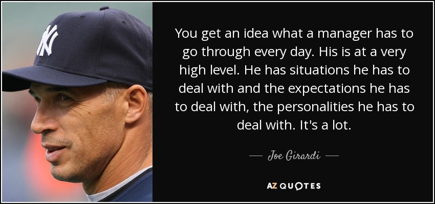 You get an idea what a manager has to go through every day. His is at a very high level. He has situations he has to deal with and the expectations he has to deal with, the personalities he has to deal with. It's a lot. - Joe Girardi