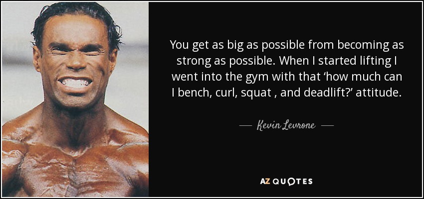 You get as big as possible from becoming as strong as possible. When I started lifting I went into the gym with that ‘how much can I bench, curl, squat , and deadlift?’ attitude. That’s when I discovered how fast my strength could increase, and it made me crazy intense to get even stronger. - Kevin Levrone