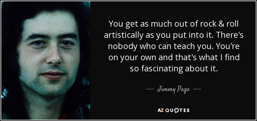You get as much out of rock & roll artistically as you put into it. There's nobody who can teach you. You're on your own and that's what I find so fascinating about it. - Jimmy Page
