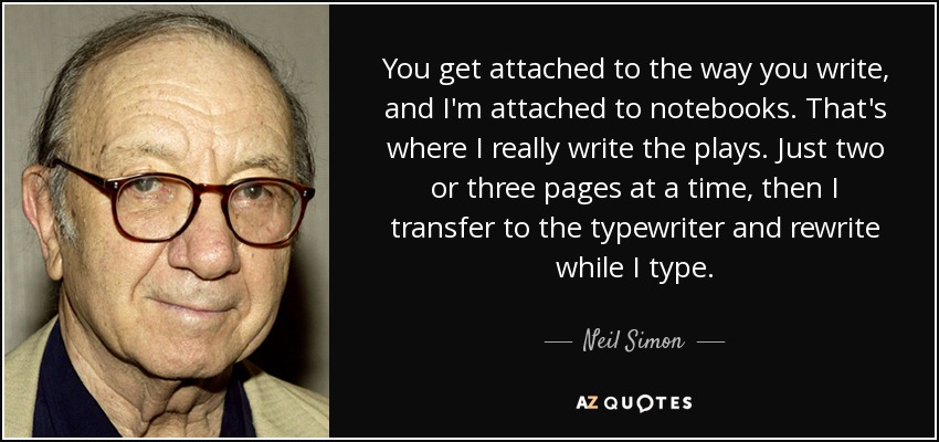 You get attached to the way you write, and I'm attached to notebooks. That's where I really write the plays. Just two or three pages at a time, then I transfer to the typewriter and rewrite while I type. - Neil Simon
