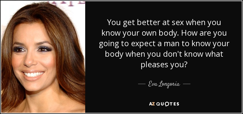 You get better at sex when you know your own body. How are you going to expect a man to know your body when you don't know what pleases you? - Eva Longoria