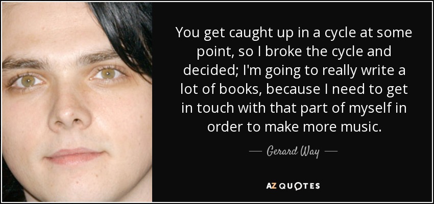 You get caught up in a cycle at some point, so I broke the cycle and decided; I'm going to really write a lot of books, because I need to get in touch with that part of myself in order to make more music. - Gerard Way