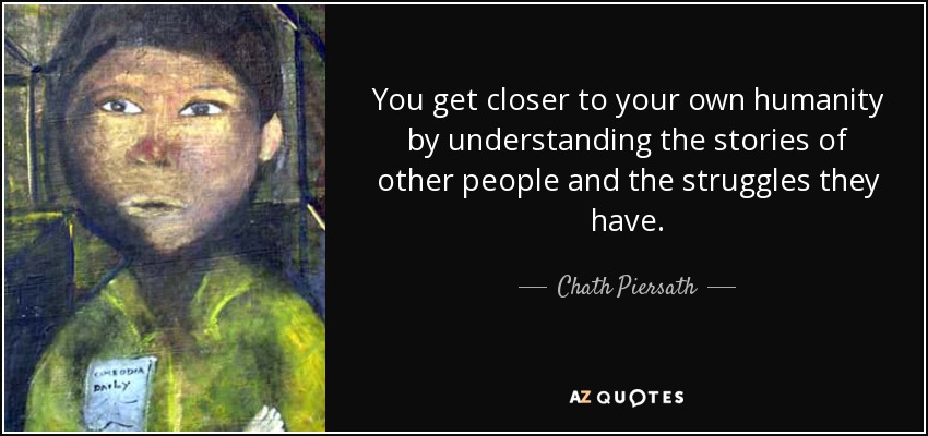 You get closer to your own humanity by understanding the stories of other people and the struggles they have. - Chath Piersath