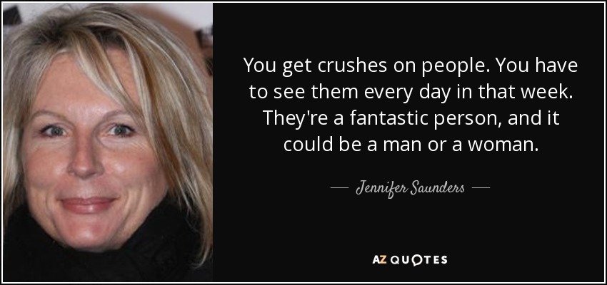 You get crushes on people. You have to see them every day in that week. They're a fantastic person, and it could be a man or a woman. - Jennifer Saunders