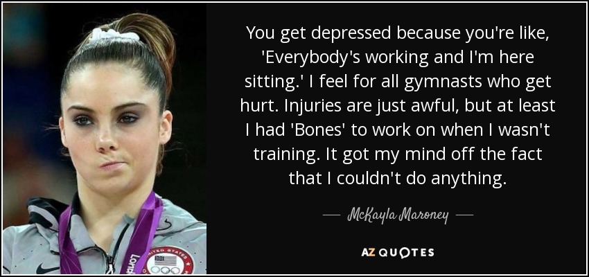 You get depressed because you're like, 'Everybody's working and I'm here sitting.' I feel for all gymnasts who get hurt. Injuries are just awful, but at least I had 'Bones' to work on when I wasn't training. It got my mind off the fact that I couldn't do anything. - McKayla Maroney
