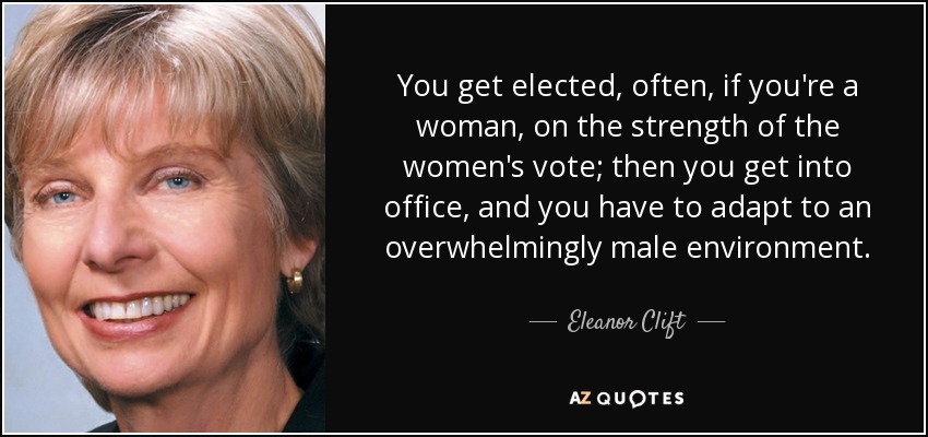 You get elected, often, if you're a woman, on the strength of the women's vote; then you get into office, and you have to adapt to an overwhelmingly male environment. - Eleanor Clift