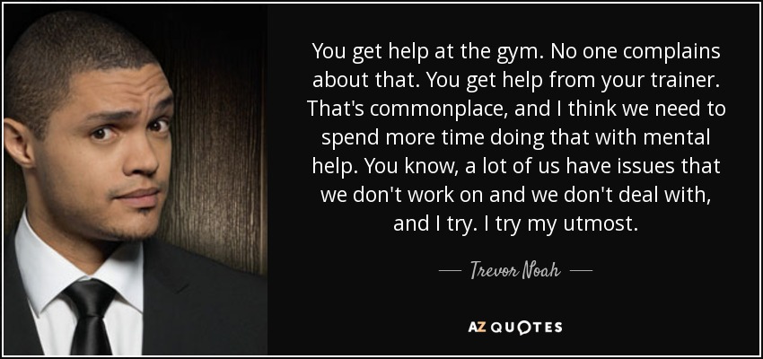You get help at the gym. No one complains about that. You get help from your trainer. That's commonplace, and I think we need to spend more time doing that with mental help. You know, a lot of us have issues that we don't work on and we don't deal with, and I try. I try my utmost. - Trevor Noah