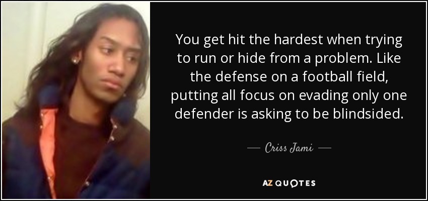 You get hit the hardest when trying to run or hide from a problem. Like the defense on a football field, putting all focus on evading only one defender is asking to be blindsided. - Criss Jami