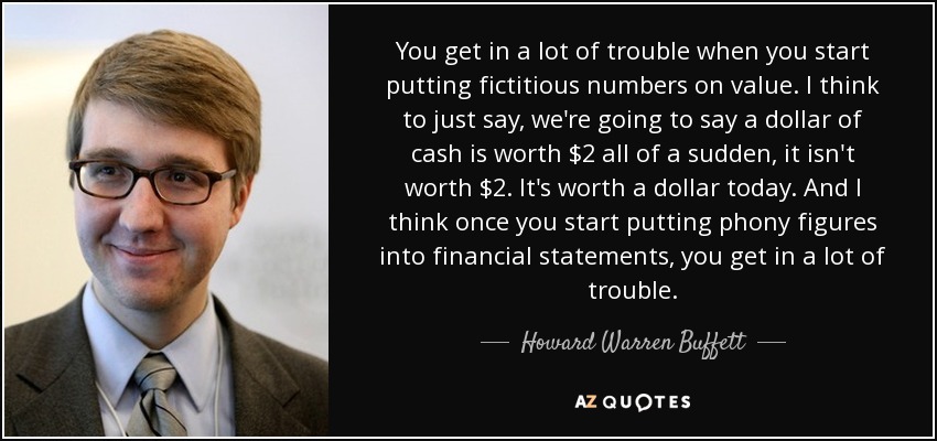 You get in a lot of trouble when you start putting fictitious numbers on value. I think to just say, we're going to say a dollar of cash is worth $2 all of a sudden, it isn't worth $2. It's worth a dollar today. And I think once you start putting phony figures into financial statements, you get in a lot of trouble. - Howard Warren Buffett