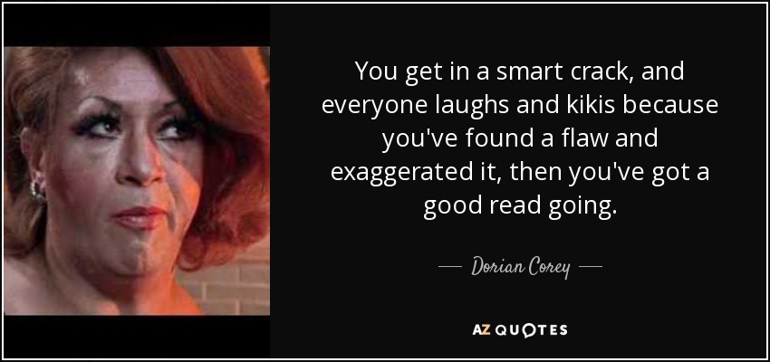 You get in a smart crack, and everyone laughs and kikis because you've found a flaw and exaggerated it, then you've got a good read going. - Dorian Corey