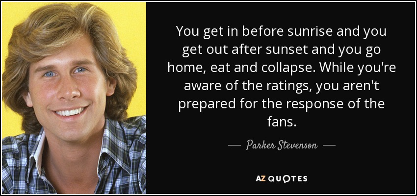 You get in before sunrise and you get out after sunset and you go home, eat and collapse. While you're aware of the ratings, you aren't prepared for the response of the fans. - Parker Stevenson