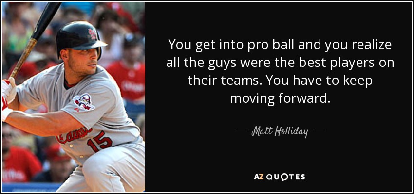 You get into pro ball and you realize all the guys were the best players on their teams. You have to keep moving forward. - Matt Holliday