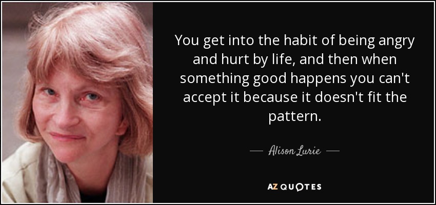 You get into the habit of being angry and hurt by life, and then when something good happens you can't accept it because it doesn't fit the pattern. - Alison Lurie