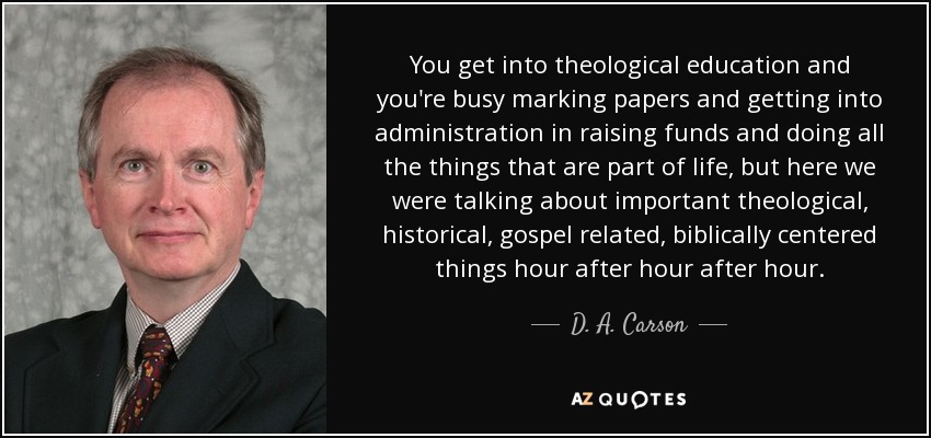You get into theological education and you're busy marking papers and getting into administration in raising funds and doing all the things that are part of life, but here we were talking about important theological, historical, gospel related, biblically centered things hour after hour after hour. - D. A. Carson