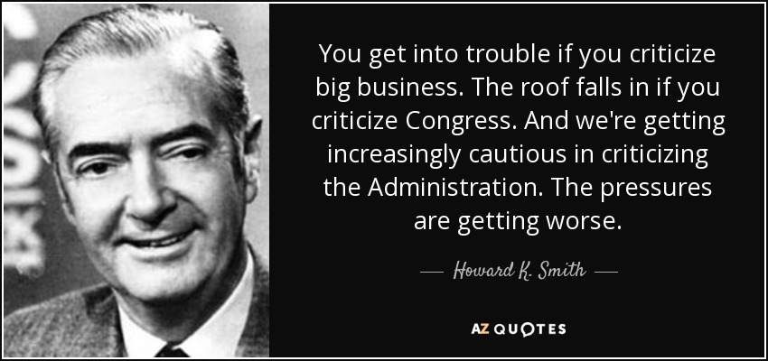 You get into trouble if you criticize big business. The roof falls in if you criticize Congress. And we're getting increasingly cautious in criticizing the Administration. The pressures are getting worse. - Howard K. Smith