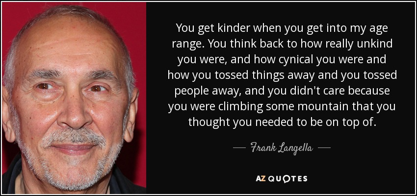 You get kinder when you get into my age range. You think back to how really unkind you were, and how cynical you were and how you tossed things away and you tossed people away, and you didn't care because you were climbing some mountain that you thought you needed to be on top of. - Frank Langella