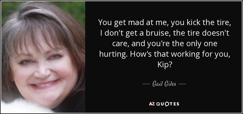 You get mad at me, you kick the tire, I don't get a bruise, the tire doesn't care, and you're the only one hurting. How's that working for you, Kip? - Gail Giles