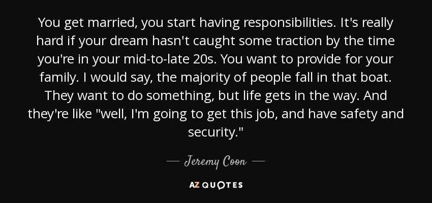 You get married, you start having responsibilities. It's really hard if your dream hasn't caught some traction by the time you're in your mid-to-late 20s. You want to provide for your family. I would say, the majority of people fall in that boat. They want to do something, but life gets in the way. And they're like 