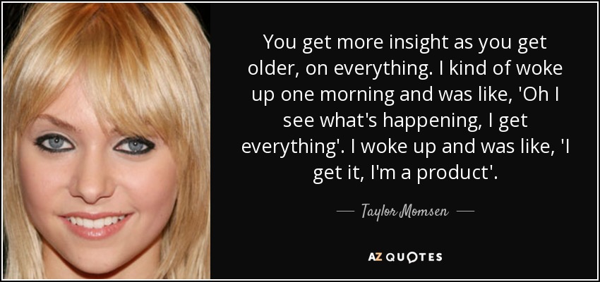 You get more insight as you get older, on everything. I kind of woke up one morning and was like, 'Oh I see what's happening, I get everything'. I woke up and was like, 'I get it, I'm a product'. - Taylor Momsen