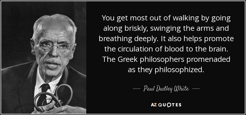 You get most out of walking by going along briskly, swinging the arms and breathing deeply. It also helps promote the circulation of blood to the brain. The Greek philosophers promenaded as they philosophized. - Paul Dudley White