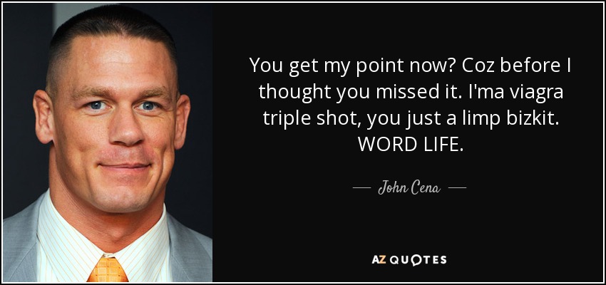 You get my point now? Coz before I thought you missed it. I'ma viagra triple shot, you just a limp bizkit. WORD LIFE. - John Cena