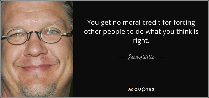 You get no moral credit for forcing other people to do what you think is right. - Penn Jillette