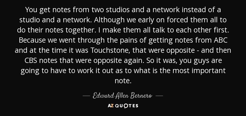 You get notes from two studios and a network instead of a studio and a network. Although we early on forced them all to do their notes together. I make them all talk to each other first. Because we went through the pains of getting notes from ABC and at the time it was Touchstone, that were opposite - and then CBS notes that were opposite again. So it was, you guys are going to have to work it out as to what is the most important note. - Edward Allen Bernero