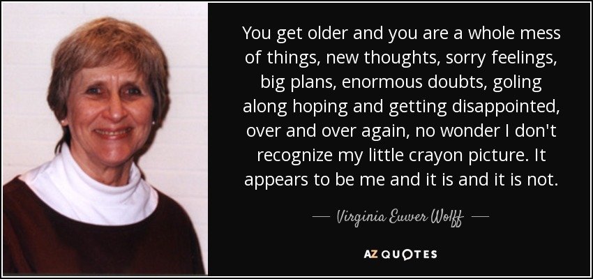 You get older and you are a whole mess of things, new thoughts, sorry feelings, big plans, enormous doubts, goling along hoping and getting disappointed, over and over again, no wonder I don't recognize my little crayon picture. It appears to be me and it is and it is not. - Virginia Euwer Wolff