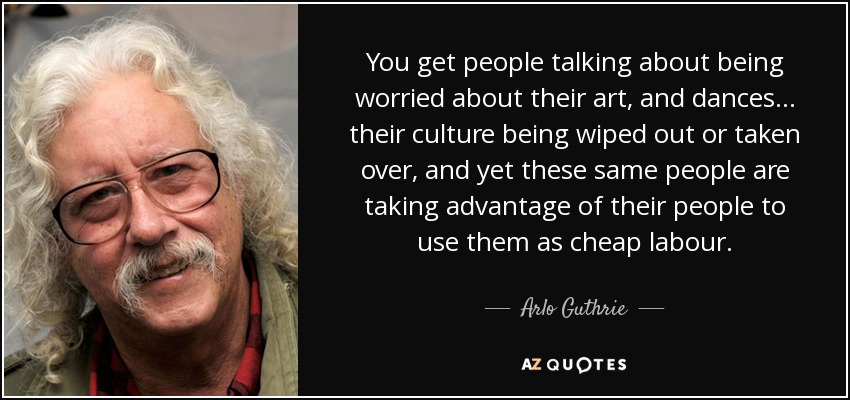 You get people talking about being worried about their art, and dances... their culture being wiped out or taken over, and yet these same people are taking advantage of their people to use them as cheap labour. - Arlo Guthrie