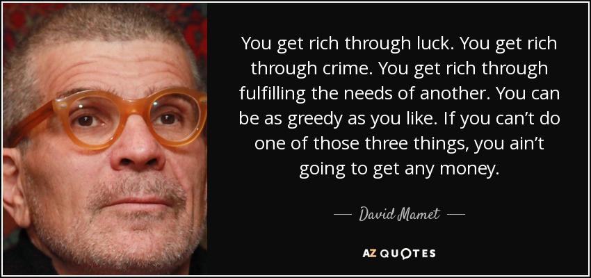 You get rich through luck. You get rich through crime. You get rich through fulfilling the needs of another. You can be as greedy as you like. If you can’t do one of those three things, you ain’t going to get any money. - David Mamet