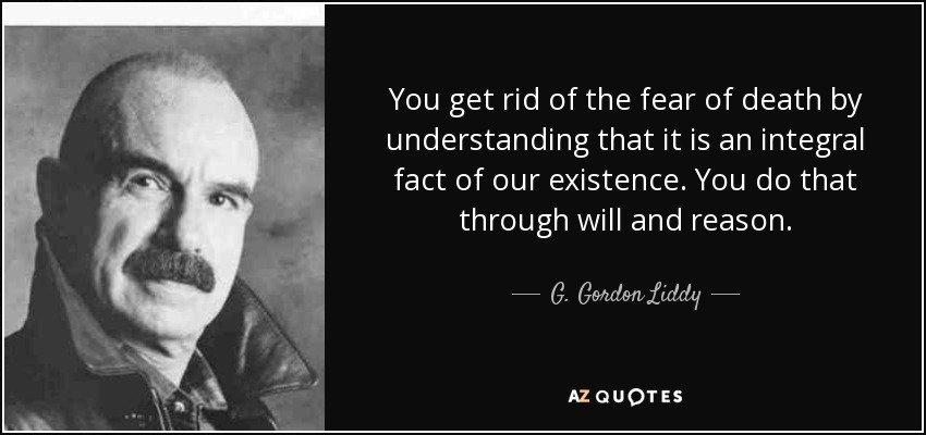 You get rid of the fear of death by understanding that it is an integral fact of our existence. You do that through will and reason. - G. Gordon Liddy