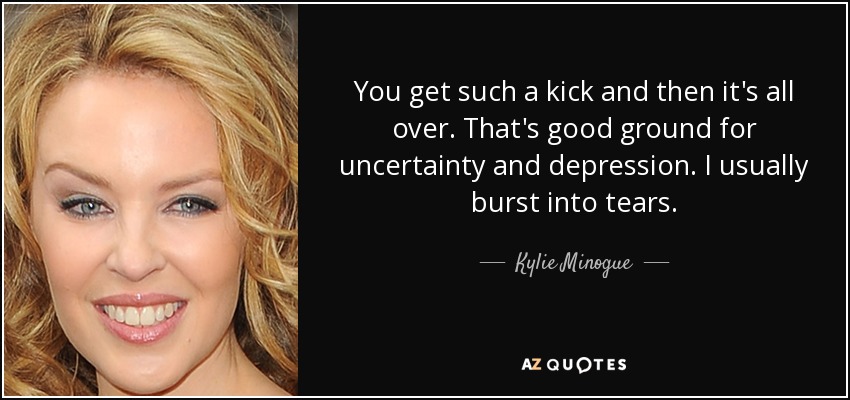 You get such a kick and then it's all over. That's good ground for uncertainty and depression. I usually burst into tears. - Kylie Minogue