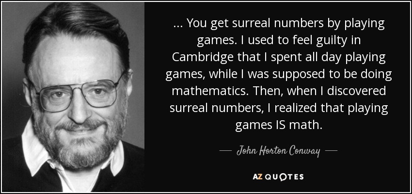 ... You get surreal numbers by playing games. I used to feel guilty in Cambridge that I spent all day playing games, while I was supposed to be doing mathematics. Then, when I discovered surreal numbers, I realized that playing games IS math. - John Horton Conway