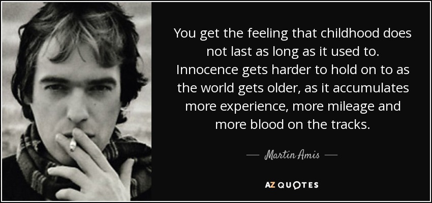 You get the feeling that childhood does not last as long as it used to. Innocence gets harder to hold on to as the world gets older, as it accumulates more experience, more mileage and more blood on the tracks. - Martin Amis
