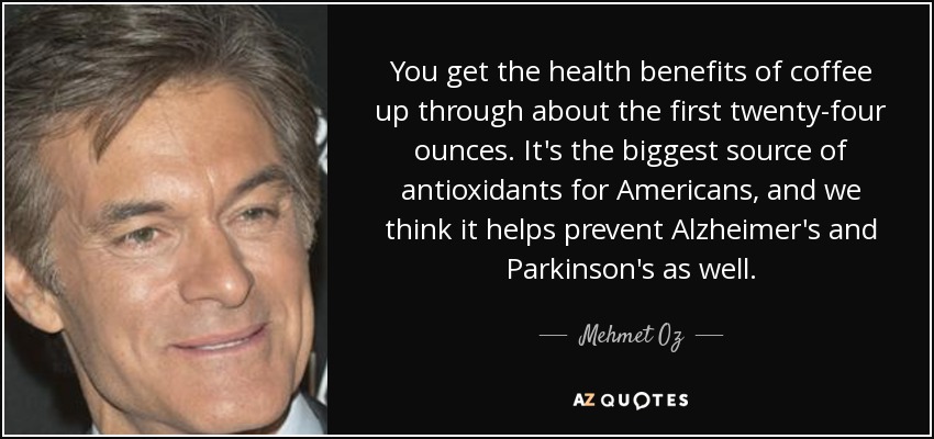 You get the health benefits of coffee up through about the first twenty-four ounces. It's the biggest source of antioxidants for Americans, and we think it helps prevent Alzheimer's and Parkinson's as well. - Mehmet Oz