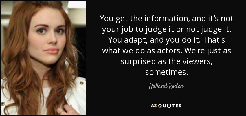 You get the information, and it's not your job to judge it or not judge it. You adapt, and you do it. That's what we do as actors. We're just as surprised as the viewers, sometimes. - Holland Roden