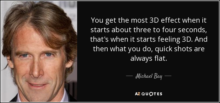 You get the most 3D effect when it starts about three to four seconds, that's when it starts feeling 3D. And then what you do, quick shots are always flat. - Michael Bay