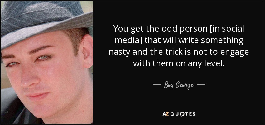 You get the odd person [in social media] that will write something nasty and the trick is not to engage with them on any level. - Boy George