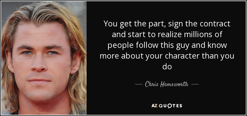You get the part, sign the contract and start to realize millions of people follow this guy and know more about your character than you do - Chris Hemsworth