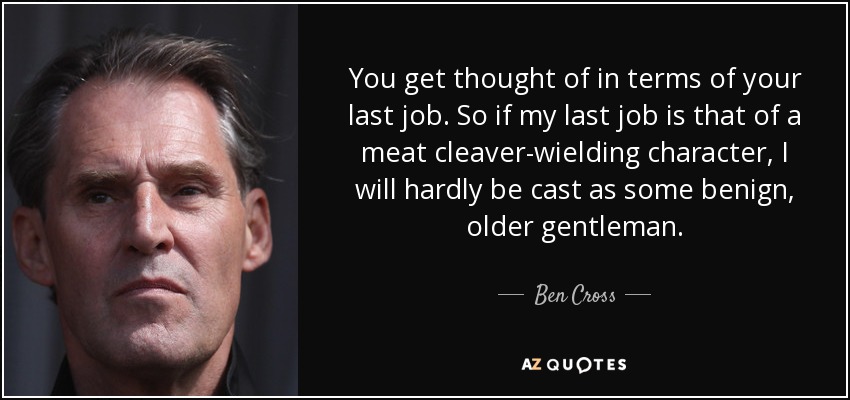 You get thought of in terms of your last job. So if my last job is that of a meat cleaver-wielding character, I will hardly be cast as some benign, older gentleman. - Ben Cross