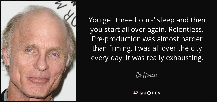 You get three hours' sleep and then you start all over again. Relentless. Pre-production was almost harder than filming. I was all over the city every day. It was really exhausting. - Ed Harris