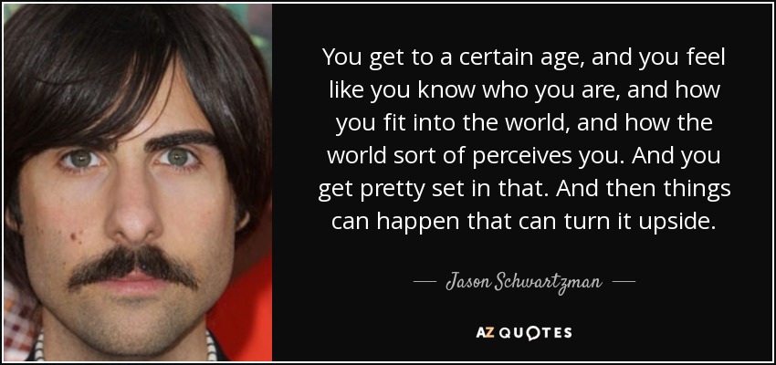You get to a certain age, and you feel like you know who you are, and how you fit into the world, and how the world sort of perceives you. And you get pretty set in that. And then things can happen that can turn it upside. - Jason Schwartzman