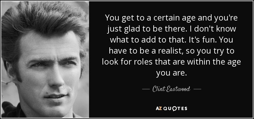You get to a certain age and you're just glad to be there. I don't know what to add to that. It's fun. You have to be a realist, so you try to look for roles that are within the age you are. - Clint Eastwood