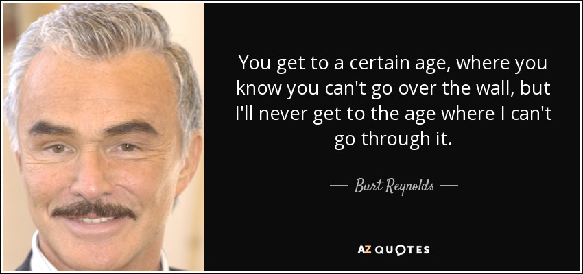You get to a certain age, where you know you can't go over the wall, but I'll never get to the age where I can't go through it. - Burt Reynolds