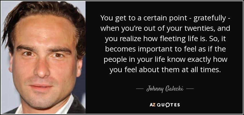 You get to a certain point - gratefully - when you’re out of your twenties, and you realize how fleeting life is. So, it becomes important to feel as if the people in your life know exactly how you feel about them at all times. - Johnny Galecki
