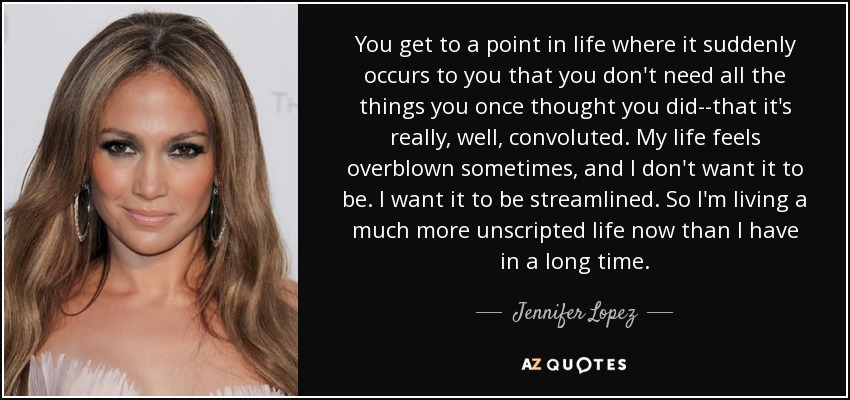 You get to a point in life where it suddenly occurs to you that you don't need all the things you once thought you did--that it's really, well, convoluted. My life feels overblown sometimes, and I don't want it to be. I want it to be streamlined. So I'm living a much more unscripted life now than I have in a long time. - Jennifer Lopez