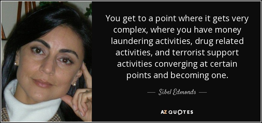 You get to a point where it gets very complex, where you have money laundering activities, drug related activities, and terrorist support activities converging at certain points and becoming one. - Sibel Edmonds
