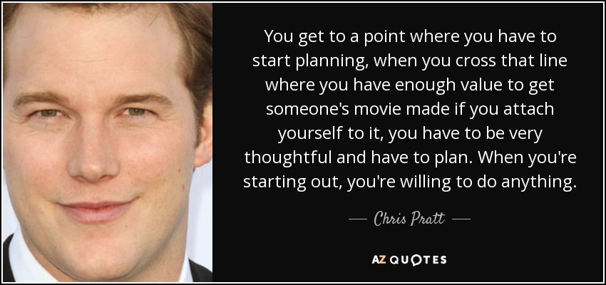 You get to a point where you have to start planning, when you cross that line where you have enough value to get someone's movie made if you attach yourself to it, you have to be very thoughtful and have to plan. When you're starting out, you're willing to do anything. - Chris Pratt