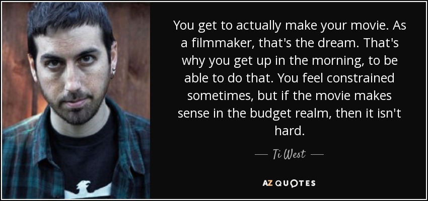 You get to actually make your movie. As a filmmaker, that's the dream. That's why you get up in the morning, to be able to do that. You feel constrained sometimes, but if the movie makes sense in the budget realm, then it isn't hard. - Ti West