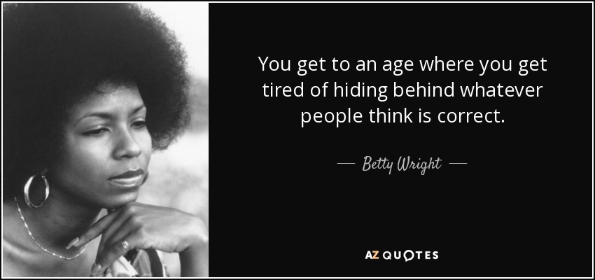 You get to an age where you get tired of hiding behind whatever people think is correct. - Betty Wright